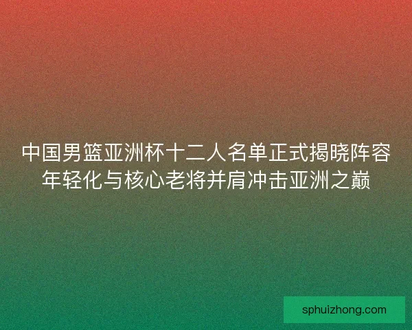 中国男篮亚洲杯十二人名单正式揭晓阵容年轻化与核心老将并肩冲击亚洲之巅