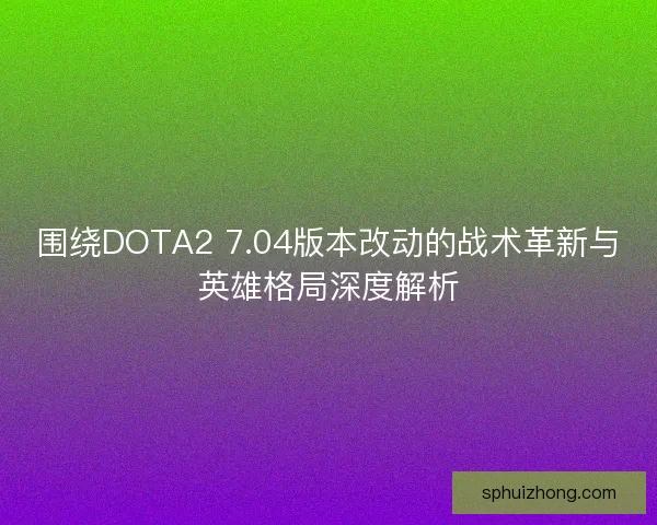 围绕DOTA2 7.04版本改动的战术革新与英雄格局深度解析