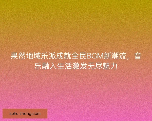 果然地域乐派成就全民BGM新潮流，音乐融入生活激发无尽魅力