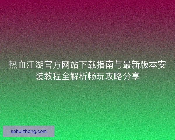 热血江湖官方网站下载指南与最新版本安装教程全解析畅玩攻略分享