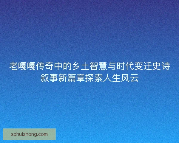 老嘎嘎传奇中的乡土智慧与时代变迁史诗叙事新篇章探索人生风云
