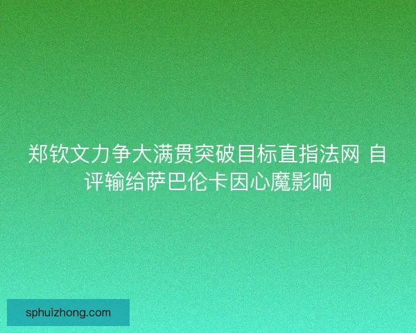 郑钦文力争大满贯突破目标直指法网 自评输给萨巴伦卡因心魔影响