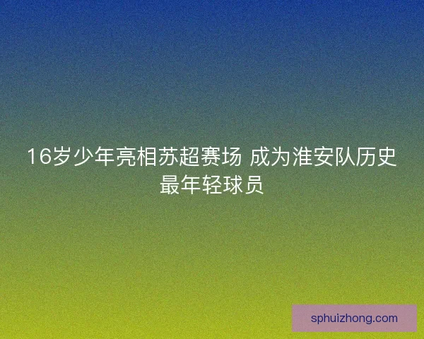 16岁少年亮相苏超赛场 成为淮安队历史最年轻球员