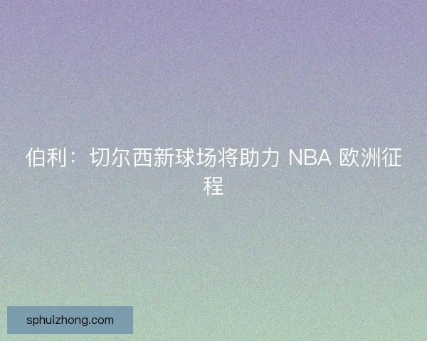伯利：切尔西新球场将助力 NBA 欧洲征程