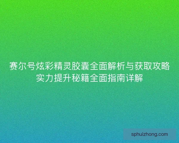赛尔号炫彩精灵胶囊全面解析与获取攻略实力提升秘籍全面指南详解