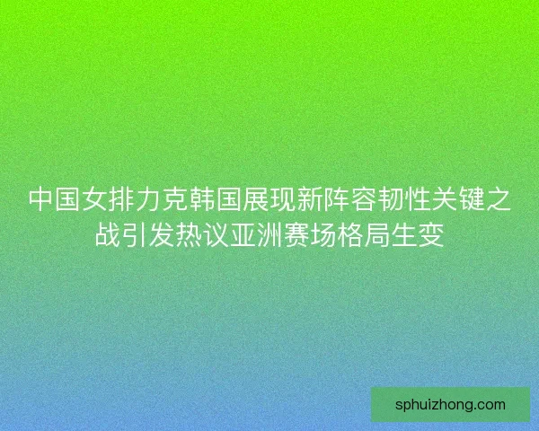 中国女排力克韩国展现新阵容韧性关键之战引发热议亚洲赛场格局生变