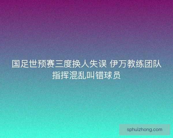 国足世预赛三度换人失误 伊万教练团队指挥混乱叫错球员 国足世预赛三度换人失误 伊万教练团队指挥混乱叫错球员
