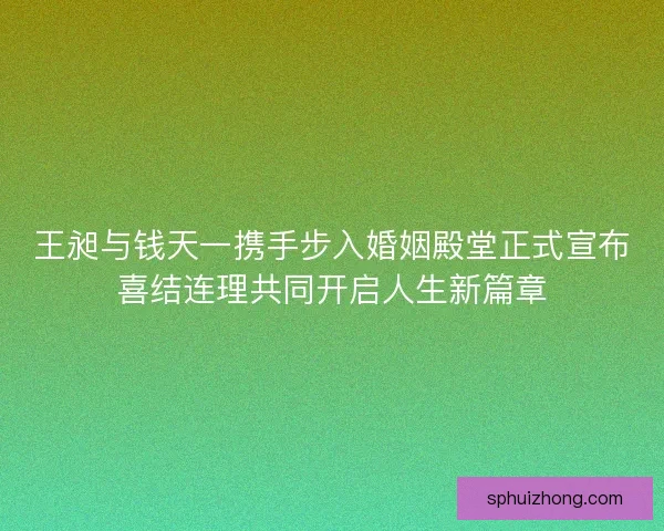 王昶与钱天一携手步入婚姻殿堂正式宣布喜结连理共同开启人生新篇章