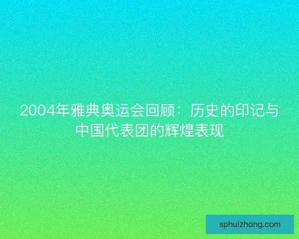 2004年雅典奥运会回顾：历史的印记与中国代表团的辉煌表现