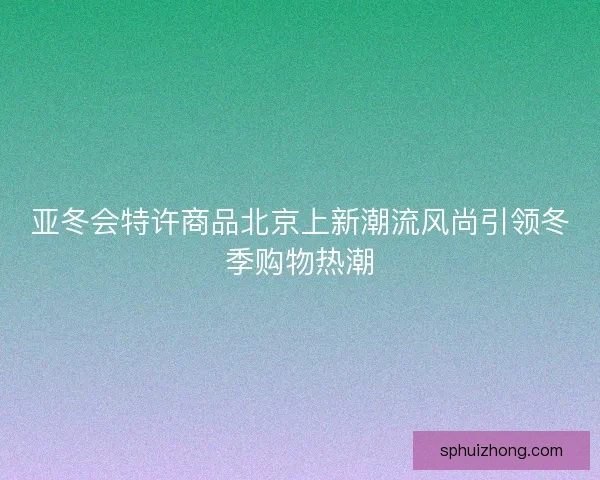 亚冬会特许商品北京上新潮流风尚引领冬季购物热潮