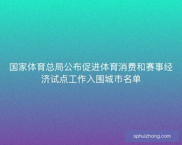 国家体育总局公布促进体育消费和赛事经济试点工作入围城市名单