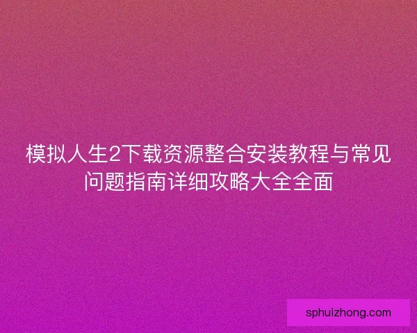 模拟人生2下载资源整合安装教程与常见问题指南详细攻略大全全面