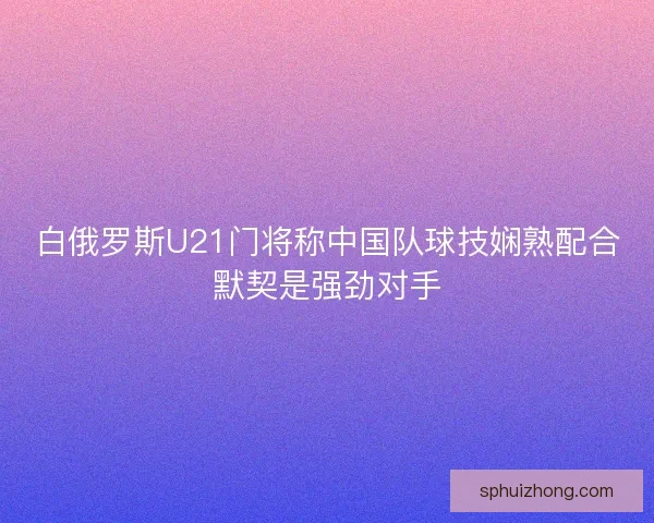 白俄罗斯U21门将称中国队球技娴熟配合默契是强劲对手