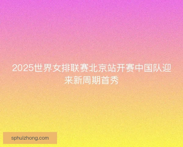 2025世界女排联赛北京站开赛中国队迎来新周期首秀