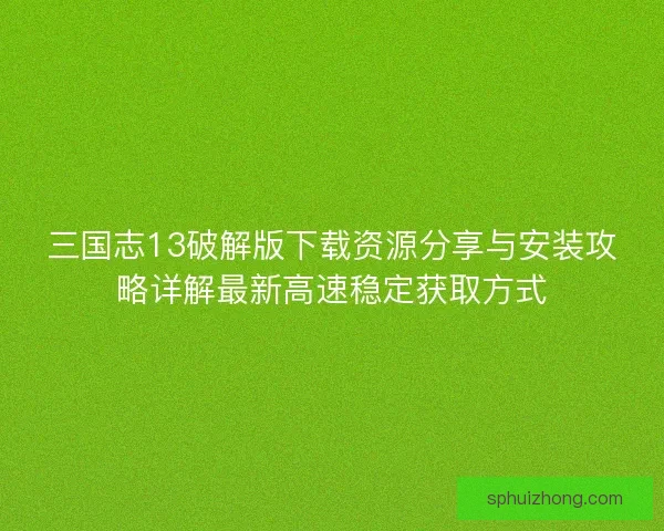 三国志13破解版下载资源分享与安装攻略详解最新高速稳定获取方式