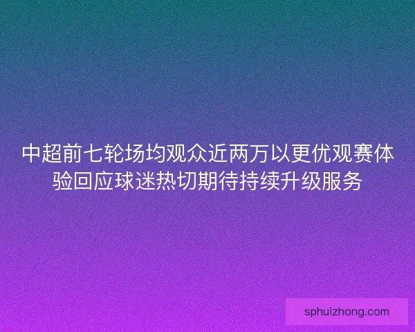 中超前七轮场均观众近两万以更优观赛体验回应球迷热切期待持续升级服务