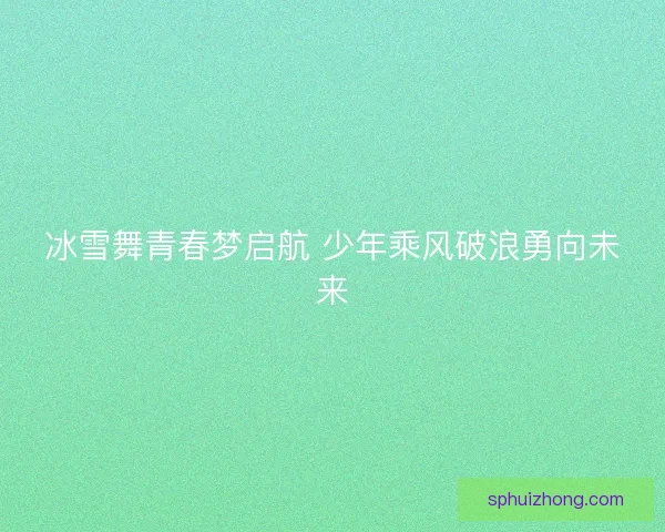 冰雪舞青春梦启航 少年乘风破浪勇向未来
