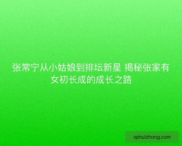 张常宁从小姑娘到排坛新星 揭秘张家有女初长成的成长之路
