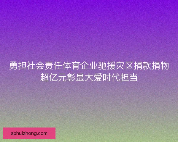 勇担社会责任体育企业驰援灾区捐款捐物超亿元彰显大爱时代担当
