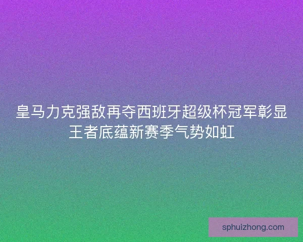 皇马力克强敌再夺西班牙超级杯冠军彰显王者底蕴新赛季气势如虹