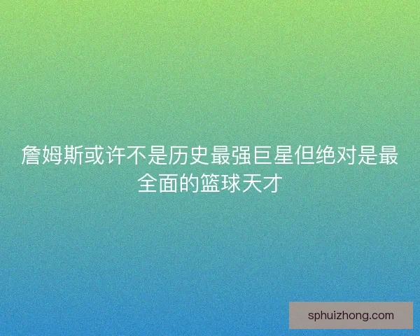 詹姆斯或许不是历史最强巨星但绝对是最全面的篮球天才
