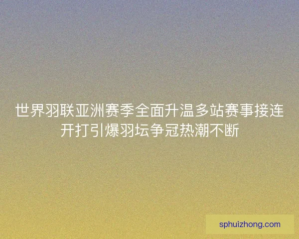 世界羽联亚洲赛季全面升温多站赛事接连开打引爆羽坛争冠热潮不断
