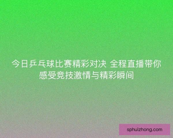 今日乒乓球比赛精彩对决 全程直播带你感受竞技激情与精彩瞬间