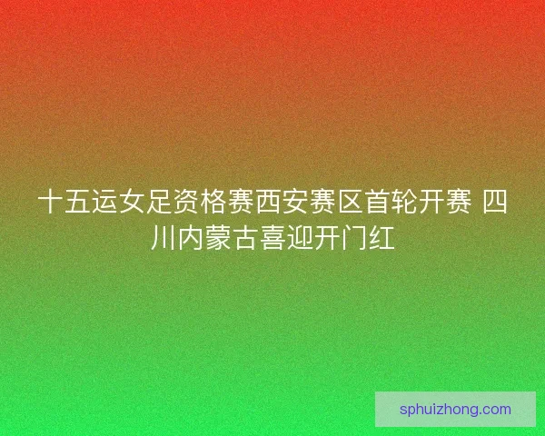 十五运女足资格赛西安赛区首轮开赛 四川内蒙古喜迎开门红