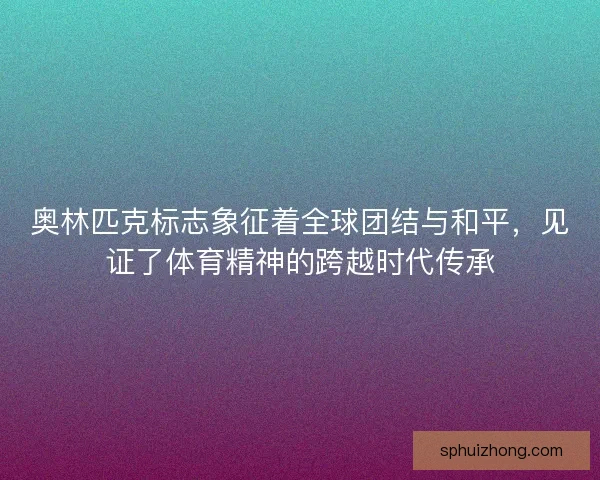 奥林匹克标志象征着全球团结与和平，见证了体育精神的跨越时代传承