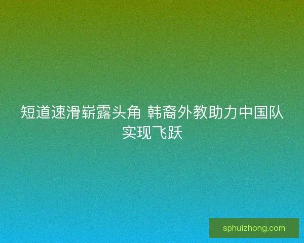 短道速滑崭露头角 韩裔外教助力中国队实现飞跃 短道速滑崭露头角 韩裔外教助力中国队实现飞跃