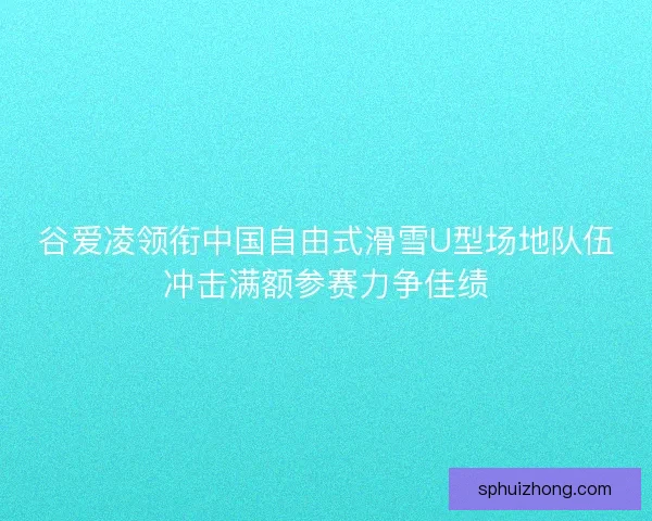 谷爱凌领衔中国自由式滑雪U型场地队伍冲击满额参赛力争佳绩 谷爱凌领衔中国自由式滑雪U型场地队伍冲击满额参赛力争佳绩