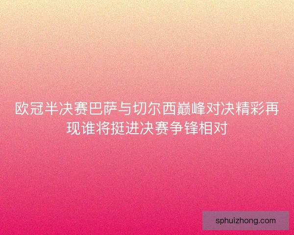 欧冠半决赛巴萨与切尔西巅峰对决精彩再现谁将挺进决赛争锋相对 欧冠半决赛巴萨与切尔西巅峰对决精彩再现谁将挺进决赛争锋相对