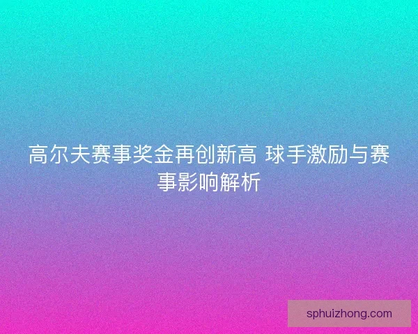 高尔夫赛事奖金再创新高 球手激励与赛事影响解析