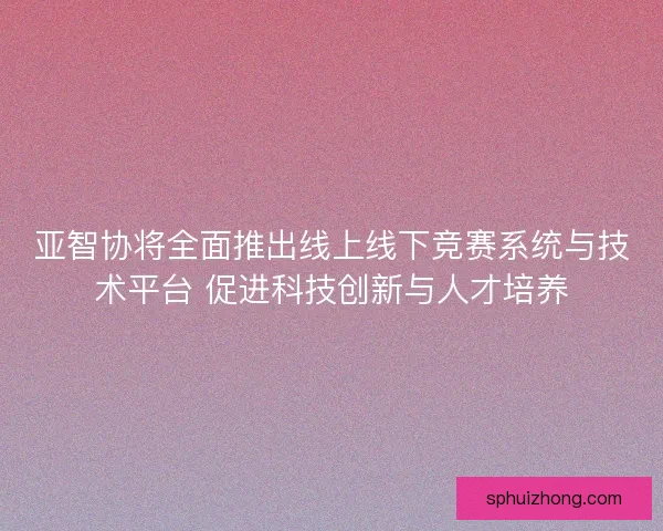 亚智协将全面推出线上线下竞赛系统与技术平台 促进科技创新与人才培养