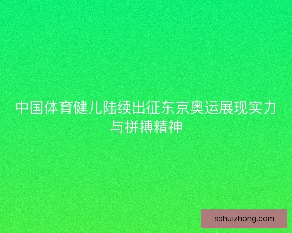 中国体育健儿陆续出征东京奥运展现实力与拼搏精神 中国体育健儿陆续出征东京奥运展现实力与拼搏精神