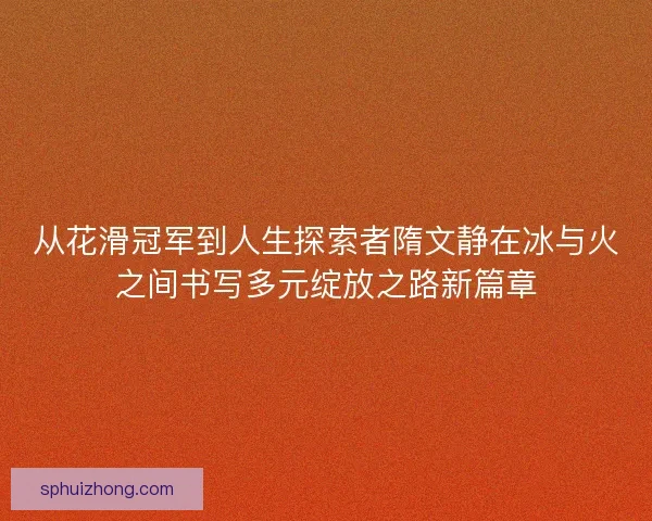 从花滑冠军到人生探索者隋文静在冰与火之间书写多元绽放之路新篇章 从花滑冠军到人生探索者隋文静在冰与火之间书写多元绽放之路新篇章
